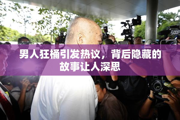 男人狂桶引发热议，背后隐藏的故事让人深思
