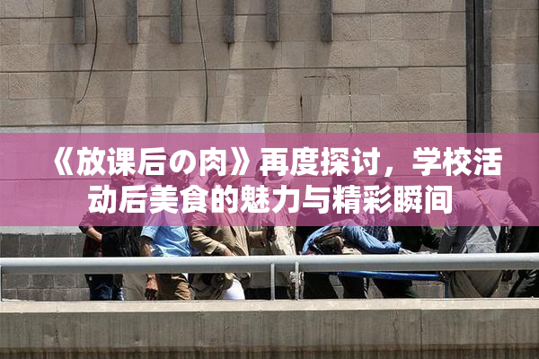《放课后の肉》再度探讨，学校活动后美食的魅力与精彩瞬间