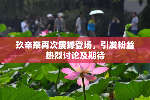 玖辛奈再次震撼登场，引发粉丝热烈讨论及期待