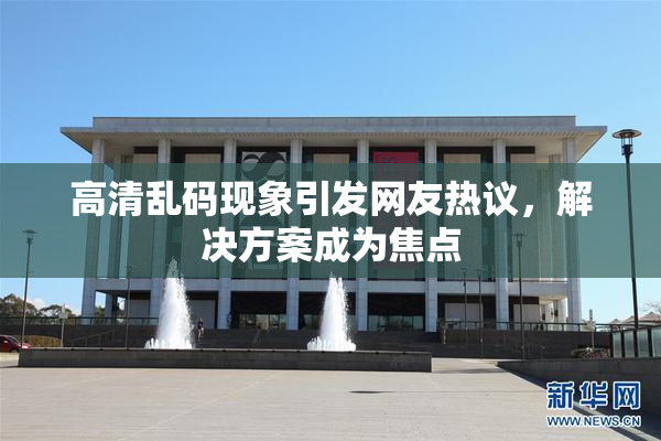 高清乱码现象引发网友热议，解决方案成为焦点