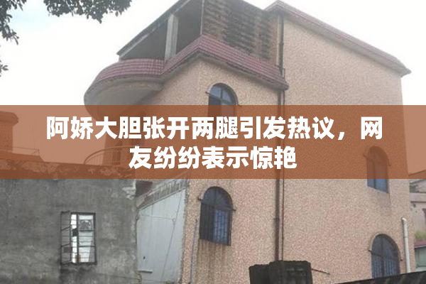 阿娇大胆张开两腿引发热议，网友纷纷表示惊艳