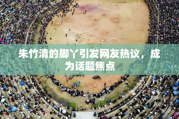 朱竹清的脚丫引发网友热议，成为话题焦点