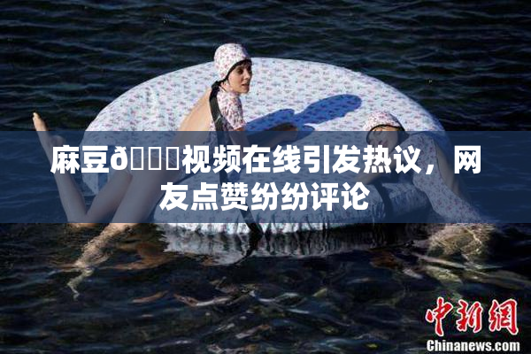 麻豆🔞视频在线引发热议，网友点赞纷纷评论