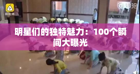 明星们的独特魅力：100个瞬间大曝光