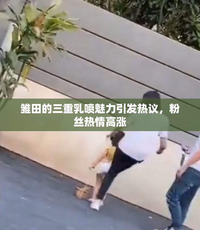 雏田的三重乳喷魅力引发热议，粉丝热情高涨