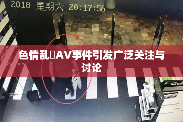 色情乱婬AV事件引发广泛关注与讨论