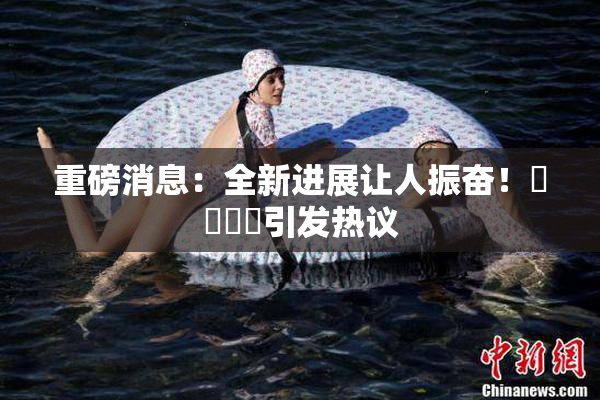 重磅消息：全新进展让人振奋！馃悢馃悢引发热议