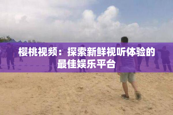 樱桃视频：探索新鲜视听体验的最佳娱乐平台