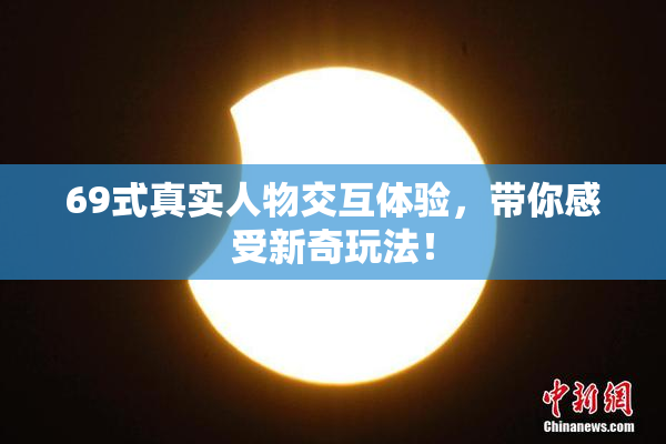 69式真实人物交互体验，带你感受新奇玩法！
