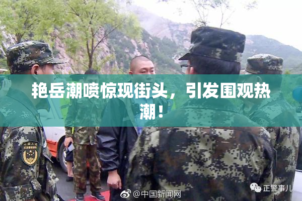 艳岳潮喷惊现街头，引发围观热潮！