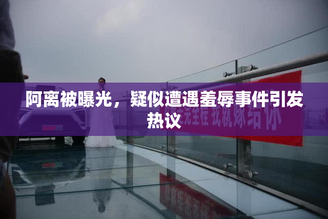阿离被曝光，疑似遭遇羞辱事件引发热议