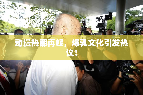 动漫热潮再起，爆乳文化引发热议！