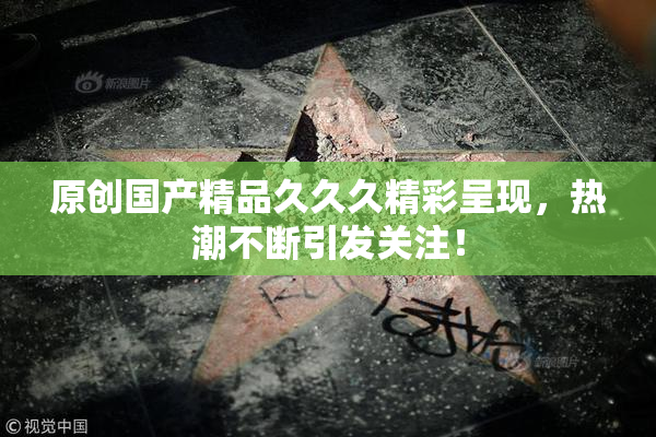 原创国产精品久久久精彩呈现，热潮不断引发关注！