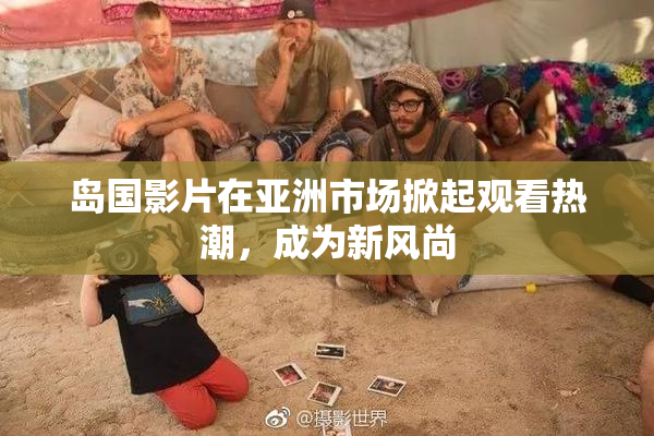 岛国影片在亚洲市场掀起观看热潮，成为新风尚