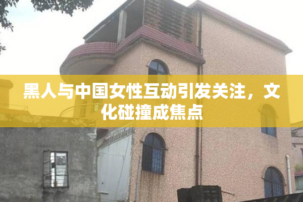 黑人与中国女性互动引发关注，文化碰撞成焦点