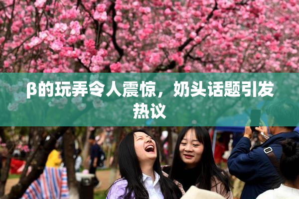 β的玩弄令人震惊，奶头话题引发热议