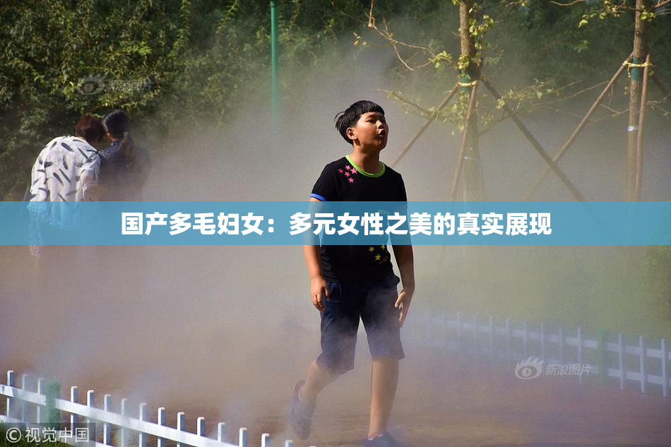 国产多毛妇女：多元女性之美的真实展现
