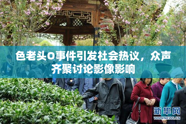 色老头O事件引发社会热议，众声齐聚讨论影像影响