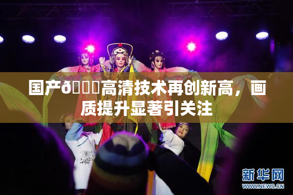 国产🍑高清技术再创新高，画质提升显著引关注