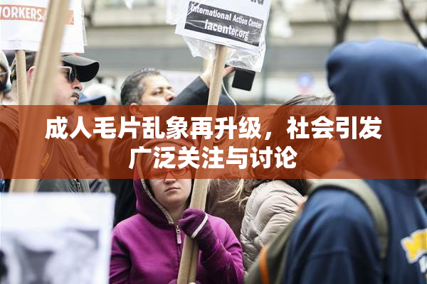 成人毛片乱象再升级，社会引发广泛关注与讨论