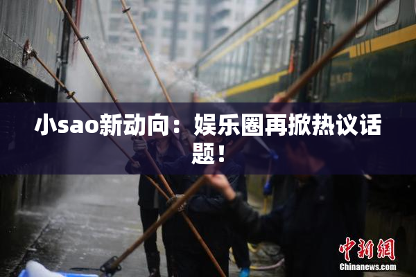 小sao新动向：娱乐圈再掀热议话题！