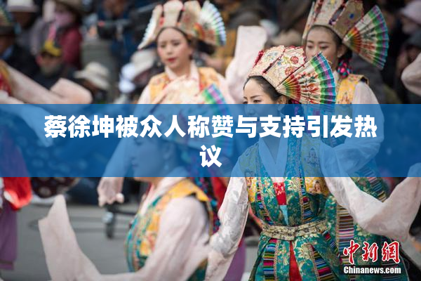 蔡徐坤被众人称赞与支持引发热议