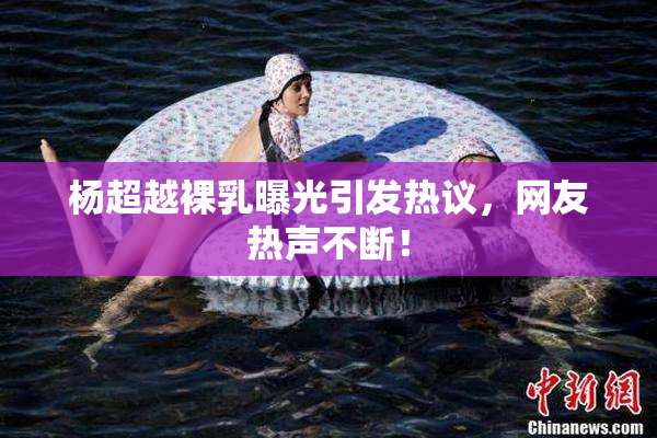 杨超越裸乳曝光引发热议，网友热声不断！