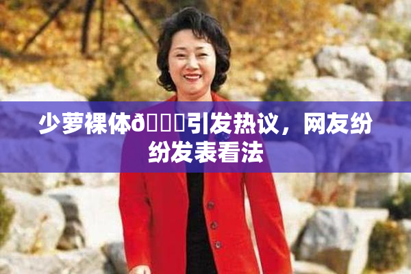 少萝裸体🔞引发热议，网友纷纷发表看法