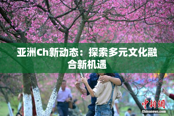 亚洲Ch新动态：探索多元文化融合新机遇