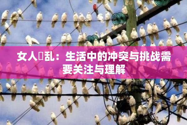 女人婬乱：生活中的冲突与挑战需要关注与理解