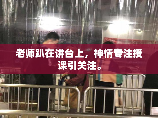 老师趴在讲台上，神情专注授课引关注。