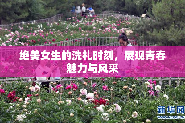 绝美女生的洗礼时刻，展现青春魅力与风采