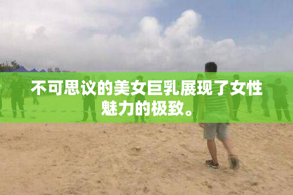 不可思议的美女巨乳展现了女性魅力的极致。