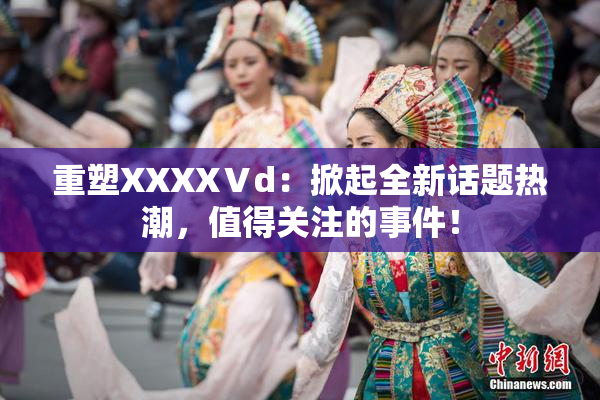 重塑XXXXⅤd：掀起全新话题热潮，值得关注的事件！