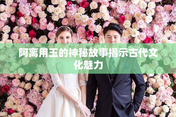 阿离用玉的神秘故事揭示古代文化魅力