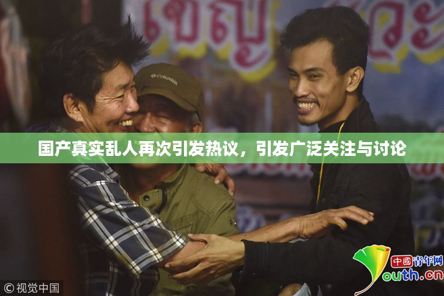 国产真实乱人再次引发热议，引发广泛关注与讨论