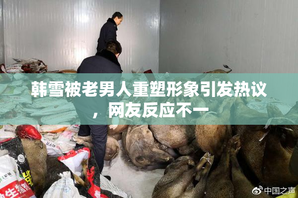 韩雪被老男人重塑形象引发热议，网友反应不一