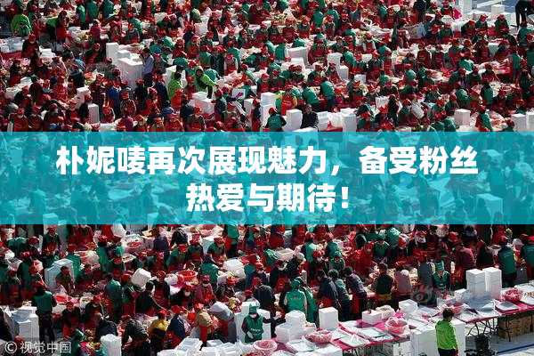 朴妮唛再次展现魅力，备受粉丝热爱与期待！