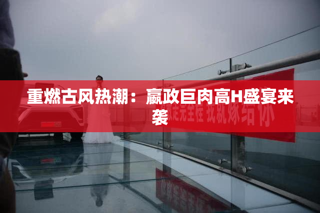 重燃古风热潮：嬴政巨肉高H盛宴来袭