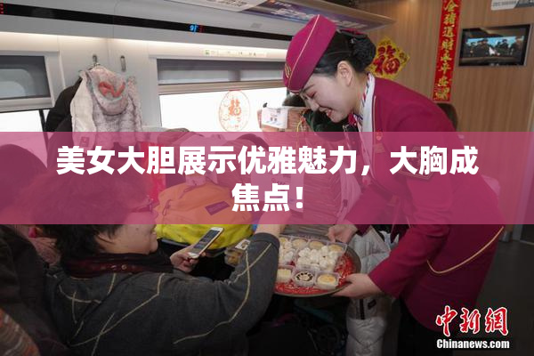 美女大胆展示优雅魅力，大胸成焦点！