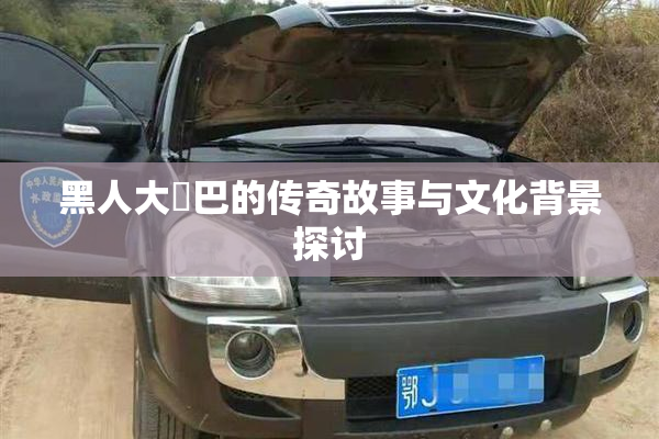 黑人大鷄巴的传奇故事与文化背景探讨