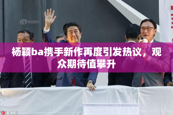 杨颖ba携手新作再度引发热议，观众期待值攀升