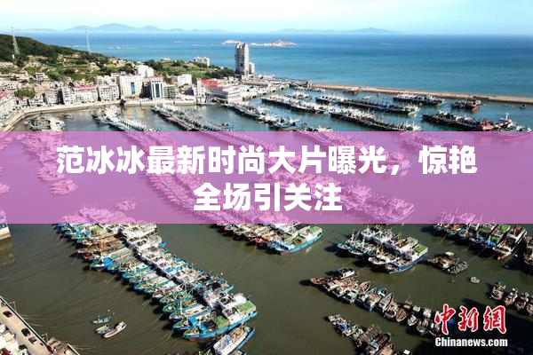 范冰冰最新时尚大片曝光，惊艳全场引关注