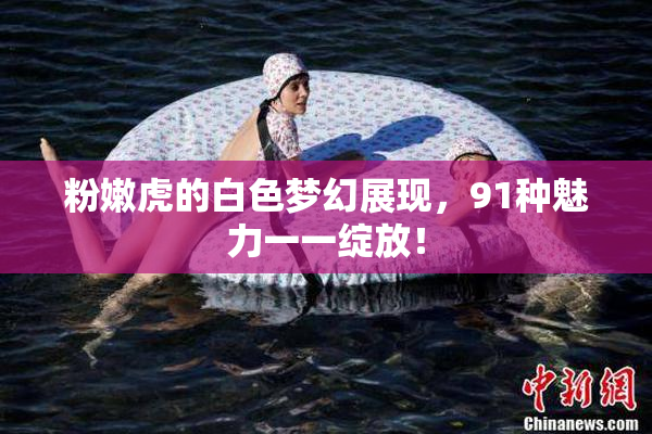 粉嫩虎的白色梦幻展现，91种魅力一一绽放！