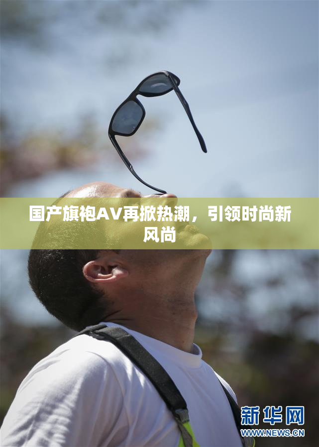 国产旗袍AV再掀热潮，引领时尚新风尚