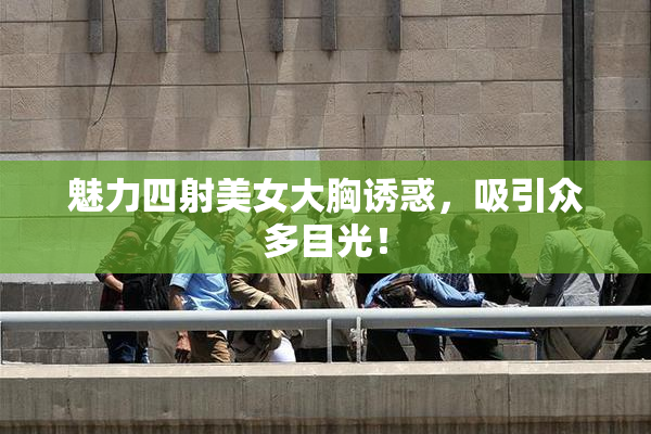 魅力四射美女大胸诱惑，吸引众多目光！