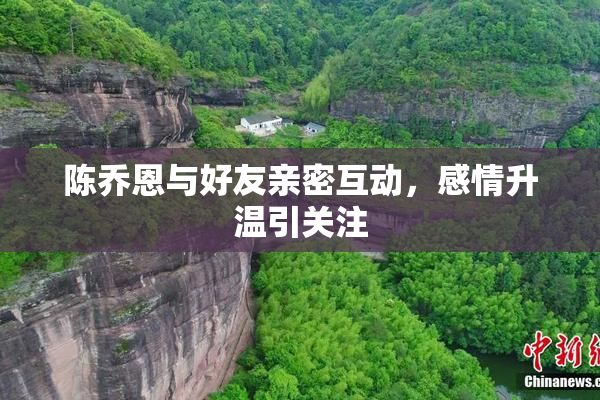 陈乔恩与好友亲密互动，感情升温引关注