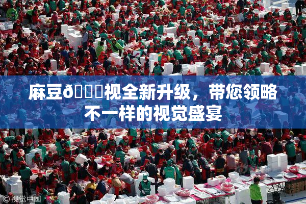 麻豆🔞视全新升级，带您领略不一样的视觉盛宴