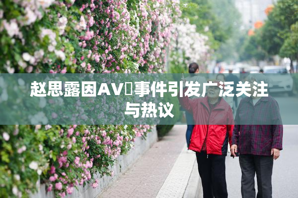 赵思露因AV婬事件引发广泛关注与热议