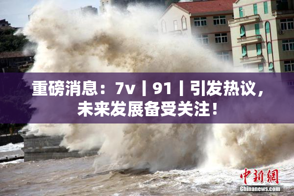 重磅消息：7v丨91丨引发热议，未来发展备受关注！